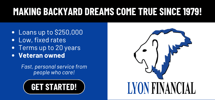 Lyon Financial — making backyard dreams come true since 1979. Loans up to $250,000, low fixed rates, terms up to 20 years, veteran owned.